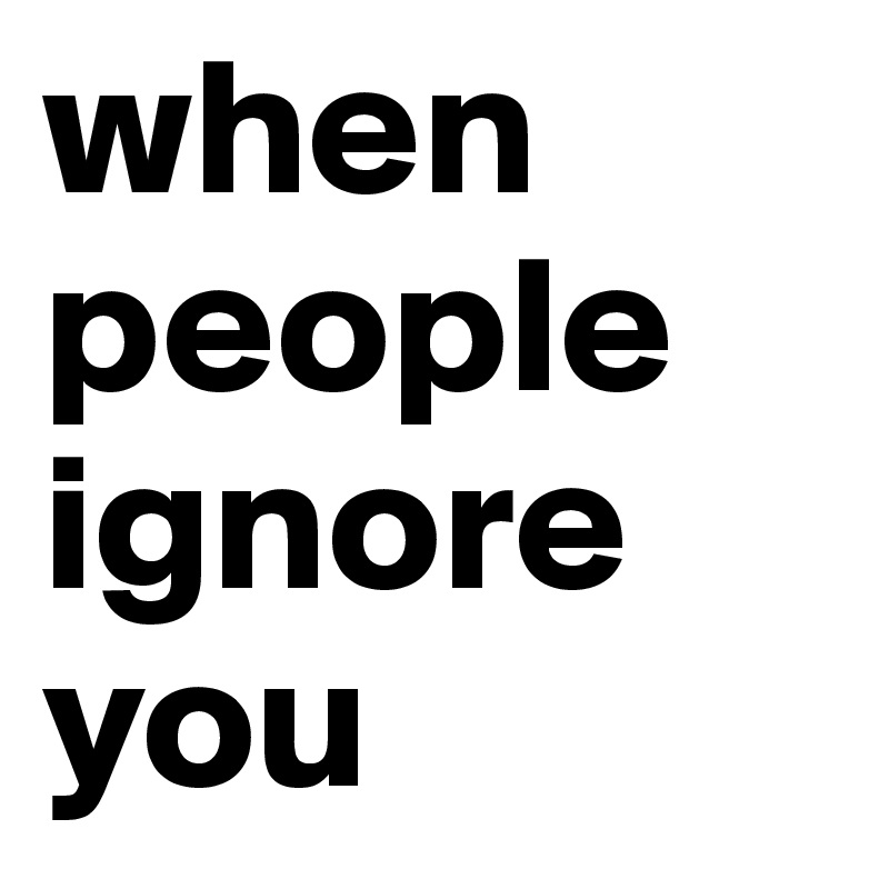 When you ignore people